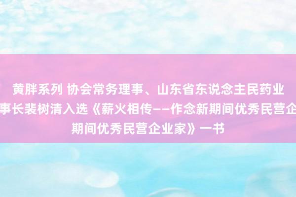 黄胖系列 协会常务理事、山东省东说念主民药业有限公司董事长裴树清入选《薪火相传——作念新期间优秀民营企业家》一书