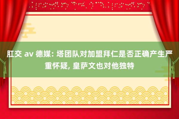 肛交 av 德媒: 塔团队对加盟拜仁是否正确产生严重怀疑, 皇萨文也对他独特