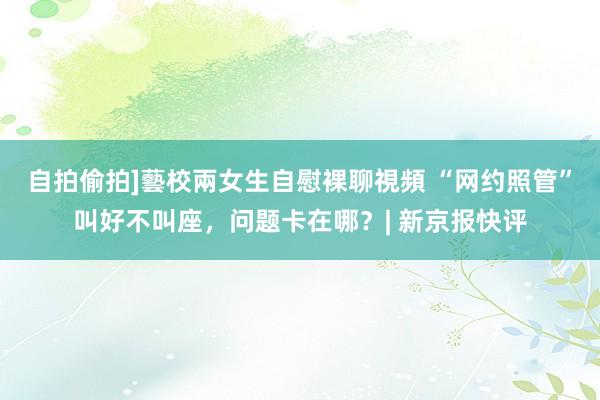 自拍偷拍]藝校兩女生自慰裸聊視頻 “网约照管”叫好不叫座，问题卡在哪？| 新京报快评