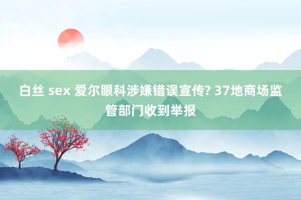 白丝 sex 爱尔眼科涉嫌错误宣传? 37地商场监管部门收到举报