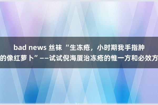 bad news 丝袜 “生冻疮，小时期我手指肿的像红萝卜”——试试倪海厦治冻疮的惟一方和必效方