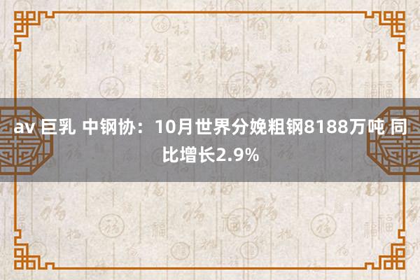 av 巨乳 中钢协：10月世界分娩粗钢8188万吨 同比增长2.9%