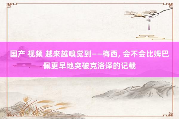 国产 视频 越来越嗅觉到——梅西, 会不会比姆巴佩更早地突破克洛泽的记载