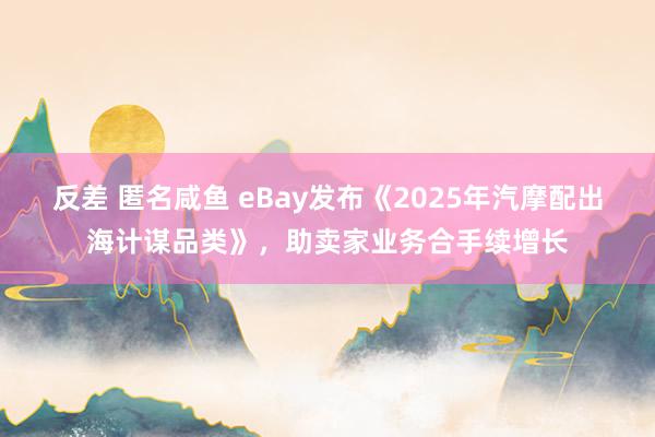 反差 匿名咸鱼 eBay发布《2025年汽摩配出海计谋品类》，助卖家业务合手续增长