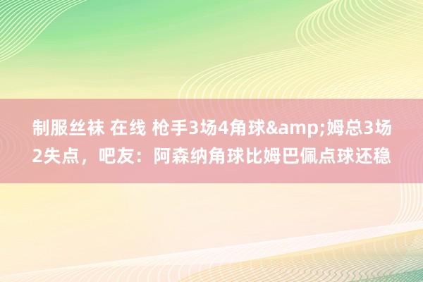 制服丝袜 在线 枪手3场4角球&姆总3场2失点，吧友：阿森纳角球比姆巴佩点球还稳