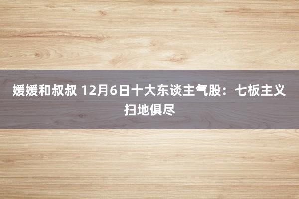 媛媛和叔叔 12月6日十大东谈主气股：七板主义扫地俱尽