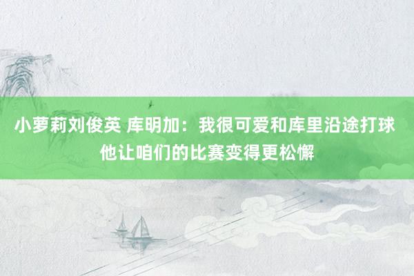 小萝莉刘俊英 库明加：我很可爱和库里沿途打球 他让咱们的比赛变得更松懈