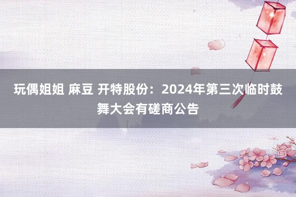 玩偶姐姐 麻豆 开特股份：2024年第三次临时鼓舞大会有磋商公告