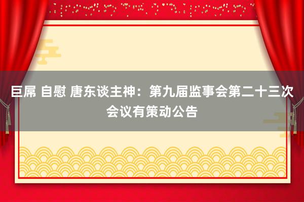 巨屌 自慰 唐东谈主神：第九届监事会第二十三次会议有策动公告