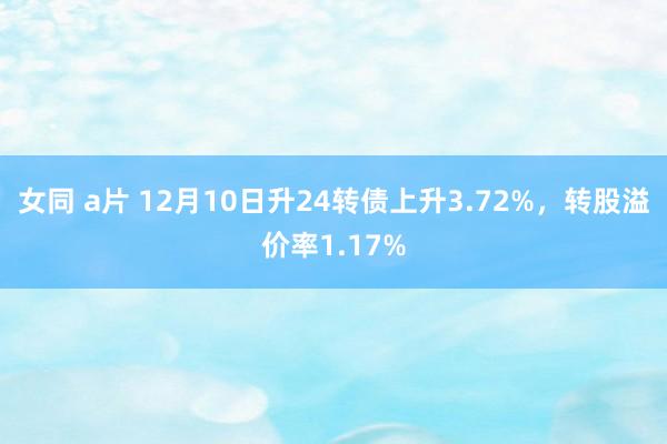 女同 a片 12月10日升24转债上升3.72%，转股溢价率1.17%