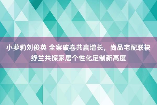 小萝莉刘俊英 全案破卷共赢增长，尚品宅配联袂纾兰共探家居个性化定制新高度