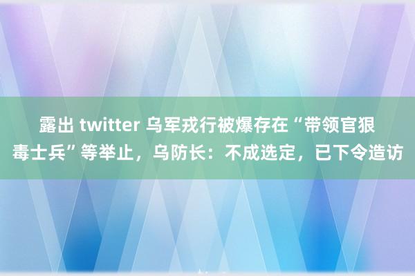 露出 twitter 乌军戎行被爆存在“带领官狠毒士兵”等举止，乌防长：不成选定，已下令造访