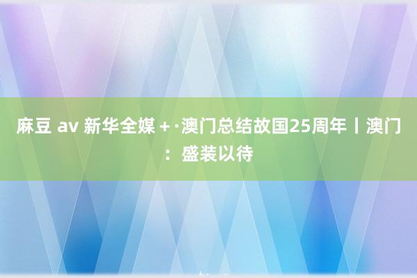 麻豆 av 新华全媒＋·澳门总结故国25周年丨澳门：盛装以待