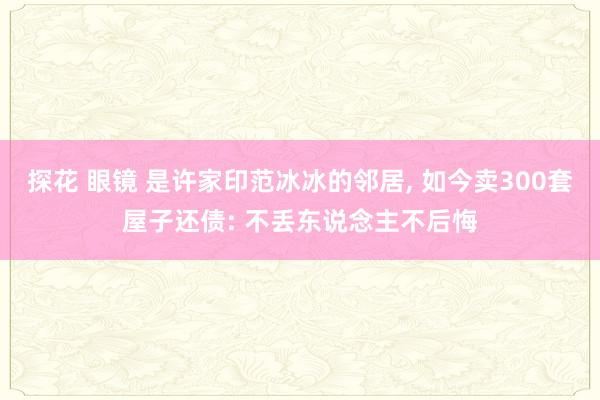 探花 眼镜 是许家印范冰冰的邻居, 如今卖300套屋子还债: 不丢东说念主不后悔