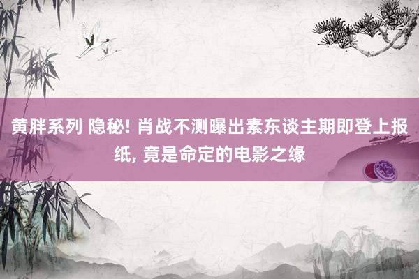 黄胖系列 隐秘! 肖战不测曝出素东谈主期即登上报纸, 竟是命定的电影之缘