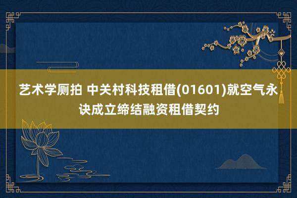 艺术学厕拍 中关村科技租借(01601)就空气永诀成立缔结融资租借契约