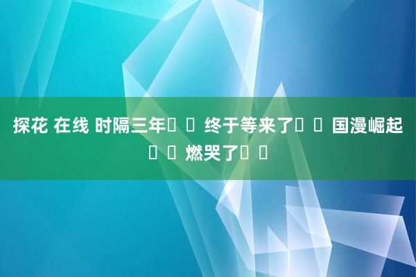 探花 在线 时隔三年❗️终于等来了❗️国漫崛起❗️燃哭了❗️