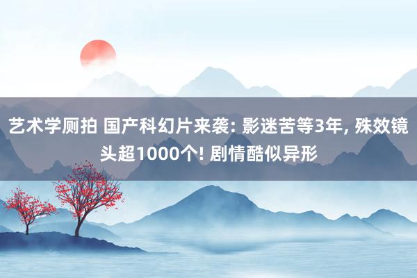 艺术学厕拍 国产科幻片来袭: 影迷苦等3年, 殊效镜头超1000个! 剧情酷似异形