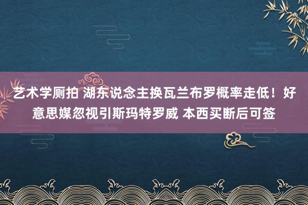 艺术学厕拍 湖东说念主换瓦兰布罗概率走低！好意思媒忽视引斯玛特罗威 本西买断后可签