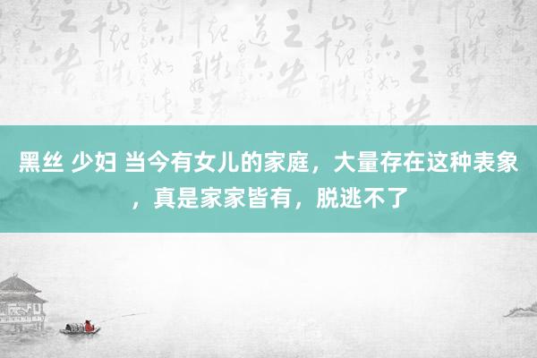 黑丝 少妇 当今有女儿的家庭，大量存在这种表象，真是家家皆有，脱逃不了