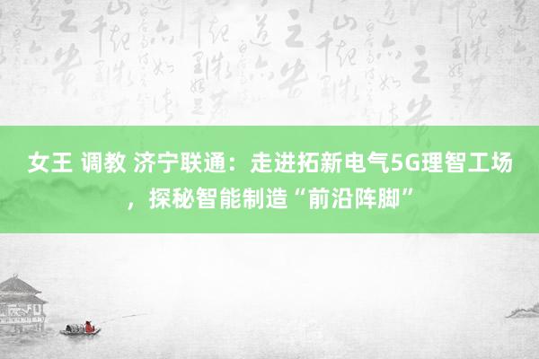 女王 调教 济宁联通：走进拓新电气5G理智工场，探秘智能制造“前沿阵脚”