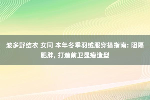 波多野结衣 女同 本年冬季羽绒服穿搭指南: 阻隔肥胖, 打造前卫显瘦造型