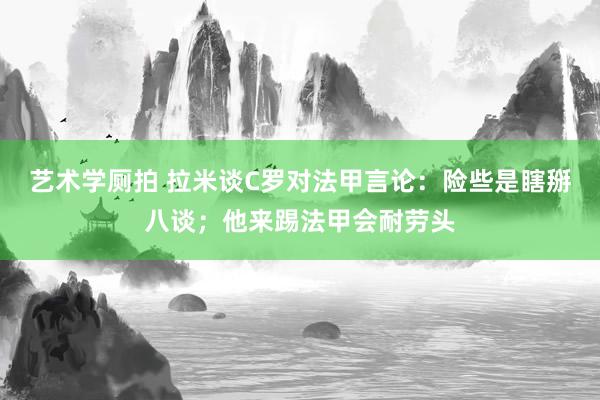 艺术学厕拍 拉米谈C罗对法甲言论：险些是瞎掰八谈；他来踢法甲会耐劳头