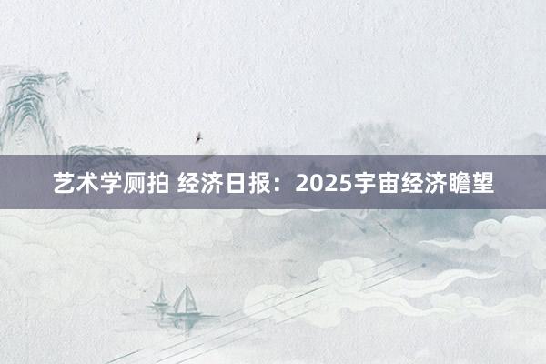 艺术学厕拍 经济日报：2025宇宙经济瞻望