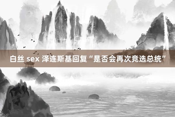 白丝 sex 泽连斯基回复“是否会再次竞选总统”