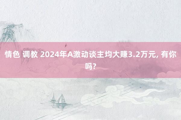 情色 调教 2024年A激动谈主均大赚3.2万元, 有你吗?