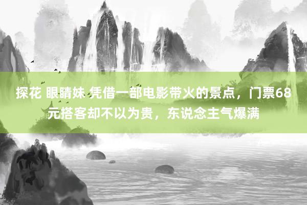 探花 眼睛妹 凭借一部电影带火的景点，门票68元搭客却不以为贵，东说念主气爆满