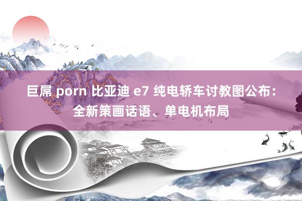 巨屌 porn 比亚迪 e7 纯电轿车讨教图公布：全新策画话语、单电机布局