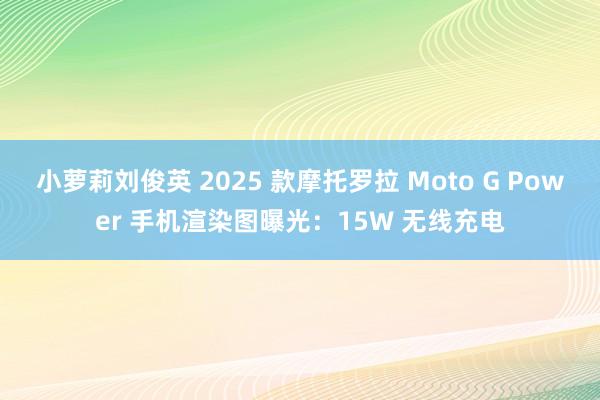 小萝莉刘俊英 2025 款摩托罗拉 Moto G Power 手机渲染图曝光：15W 无线充电