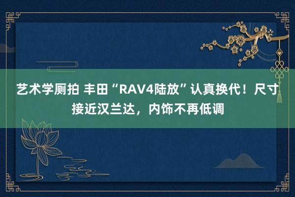 艺术学厕拍 丰田“RAV4陆放”认真换代！尺寸接近汉兰达，内饰不再低调