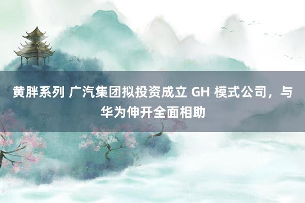 黄胖系列 广汽集团拟投资成立 GH 模式公司，与华为伸开全面相助