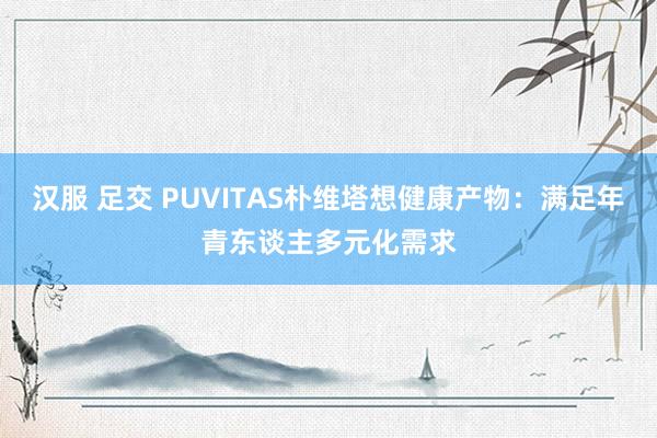 汉服 足交 PUVITAS朴维塔想健康产物：满足年青东谈主多元化需求